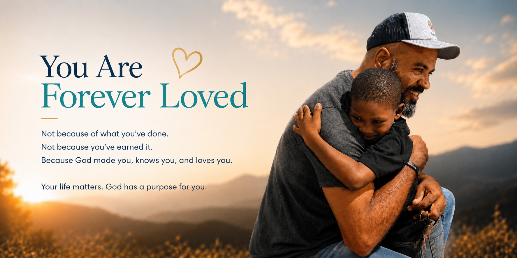 You Are Forever Loved. Not because of what you've done. Not because you've earned it. Because God made you, knows you, and loves you. Your life matters. God has a purpose for you.